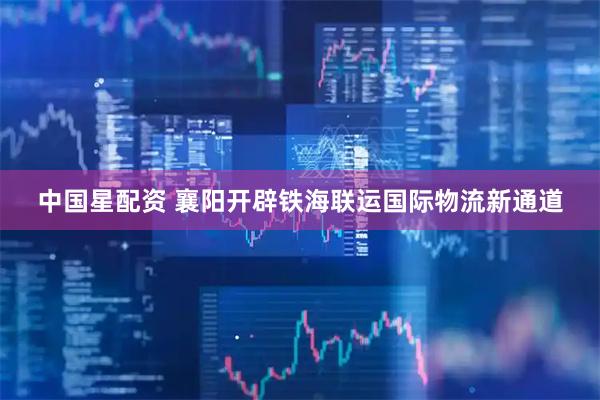 中国星配资 襄阳开辟铁海联运国际物流新通道