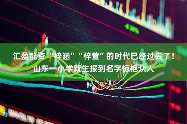 汇盈配资 “梓涵”“梓萱”的时代已经过去了！山东一小学新生报到名字惊艳众人
