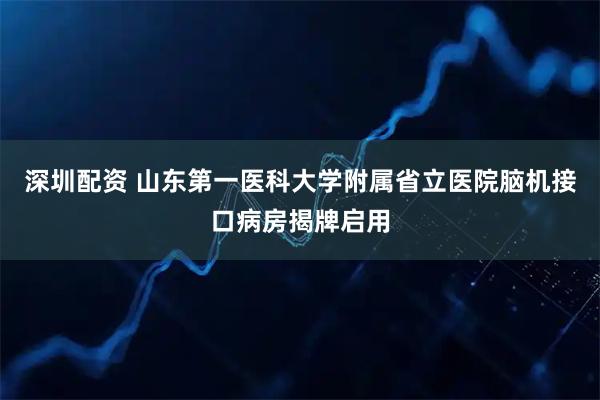 深圳配资 山东第一医科大学附属省立医院脑机接口病房揭牌启用