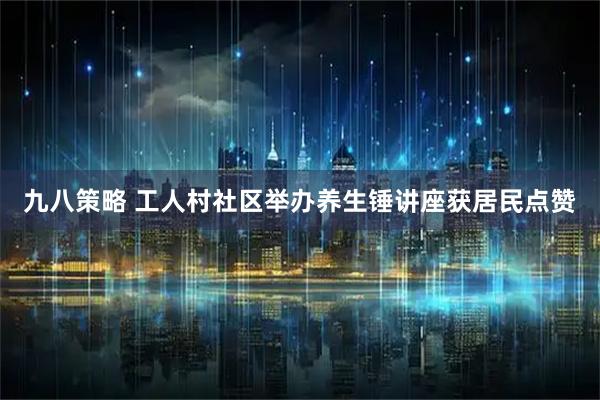 九八策略 工人村社区举办养生锤讲座获居民点赞