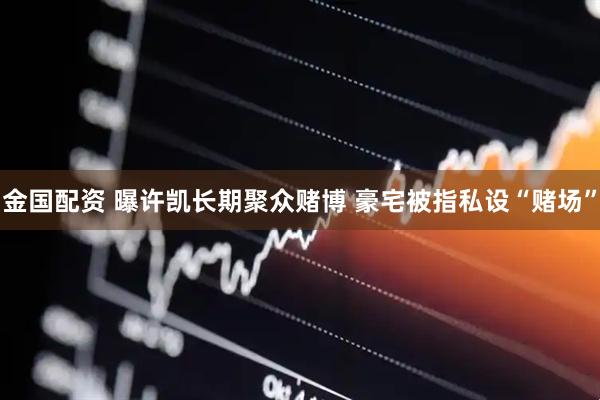 金国配资 曝许凯长期聚众赌博 豪宅被指私设“赌场”