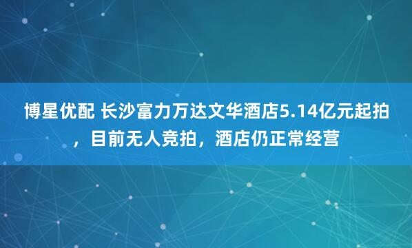 博星优配 长沙富力万达文华酒店5.14亿元起拍，目前无人竞拍，酒店仍正常经营