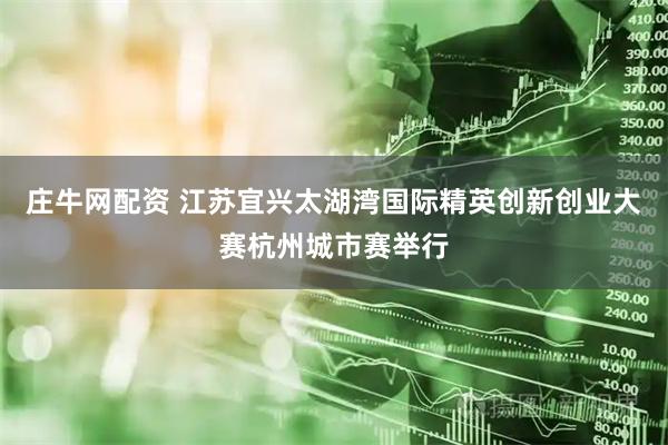 庄牛网配资 江苏宜兴太湖湾国际精英创新创业大赛杭州城市赛举行