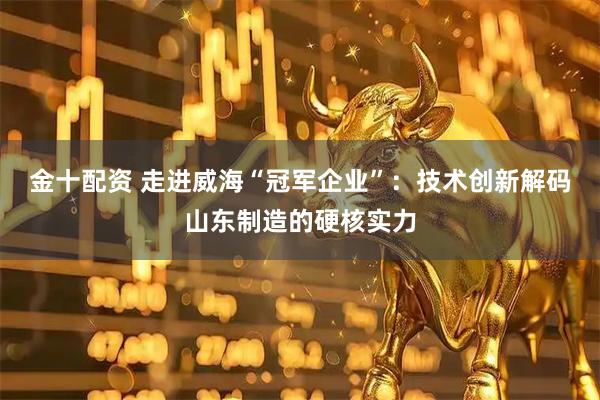 金十配资 走进威海“冠军企业”：技术创新解码山东制造的硬核实力