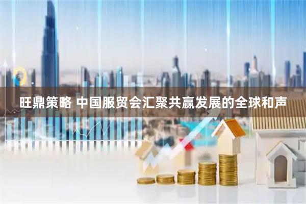 旺鼎策略 中国服贸会汇聚共赢发展的全球和声