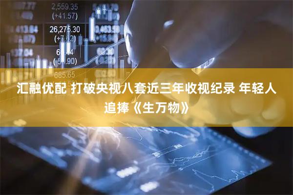 汇融优配 打破央视八套近三年收视纪录 年轻人追捧《生万物》