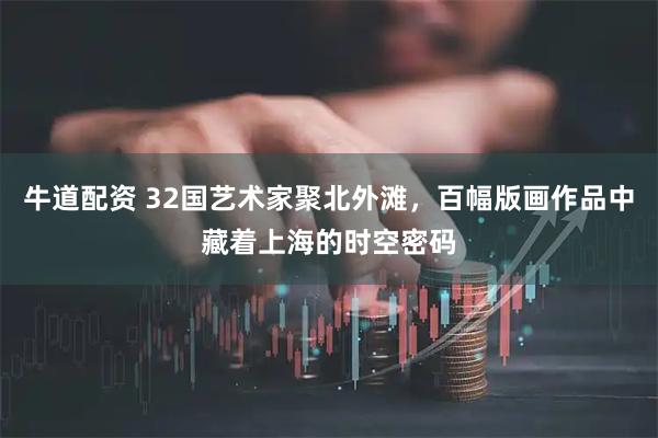 牛道配资 32国艺术家聚北外滩，百幅版画作品中藏着上海的时空密码