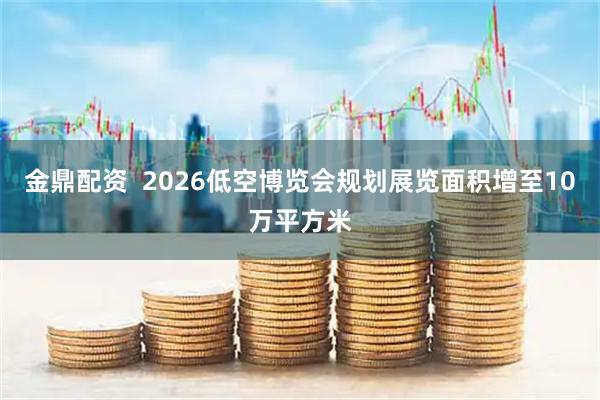 金鼎配资  2026低空博览会规划展览面积增至10万平方米