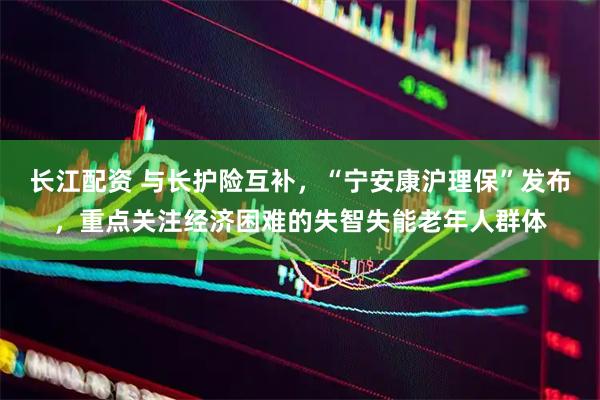 长江配资 与长护险互补，“宁安康沪理保”发布，重点关注经济困难的失智失能老年人群体