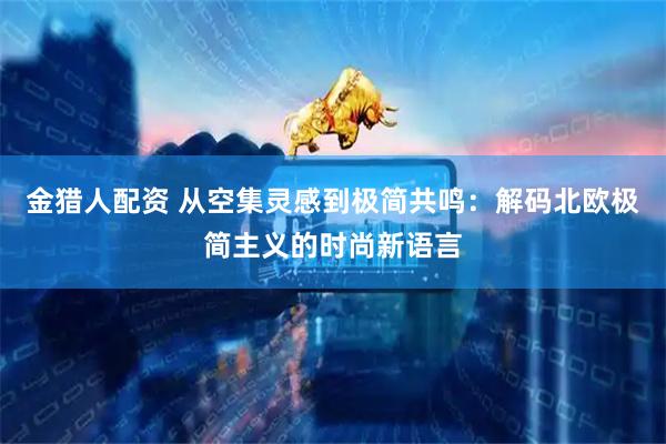 金猎人配资 从空集灵感到极简共鸣：解码北欧极简主义的时尚新语言