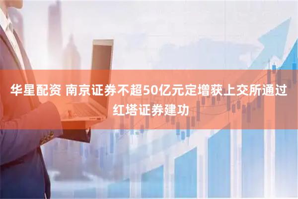 华星配资 南京证券不超50亿元定增获上交所通过 红塔证券建功