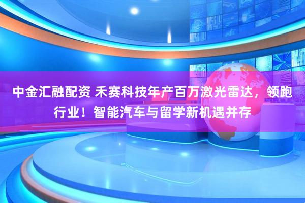 中金汇融配资 禾赛科技年产百万激光雷达，领跑行业！智能汽车与留学新机遇并存