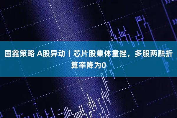 国鑫策略 A股异动丨芯片股集体重挫，多股两融折算率降为0