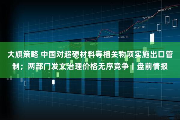 大旗策略 中国对超硬材料等相关物项实施出口管制；两部门发文治理价格无序竞争丨盘前情报