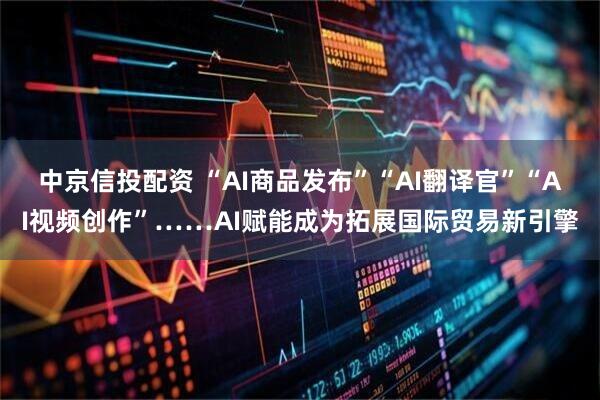 中京信投配资 “AI商品发布”“AI翻译官”“AI视频创作”……AI赋能成为拓展国际贸易新引擎