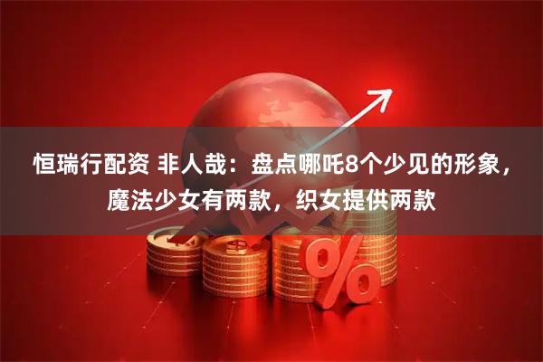 恒瑞行配资 非人哉：盘点哪吒8个少见的形象，魔法少女有两款，织女提供两款