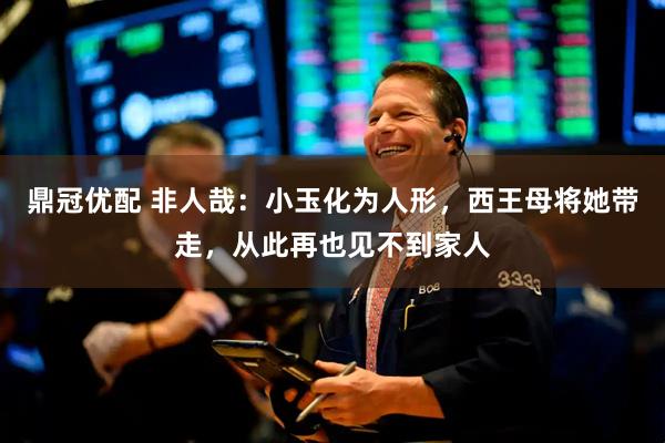 鼎冠优配 非人哉：小玉化为人形，西王母将她带走，从此再也见不到家人