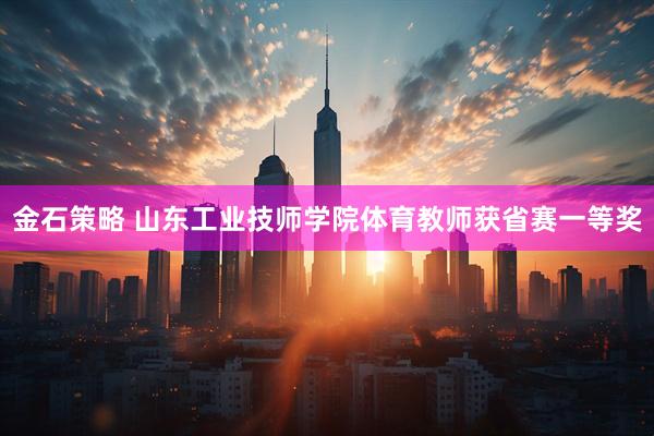 金石策略 山东工业技师学院体育教师获省赛一等奖