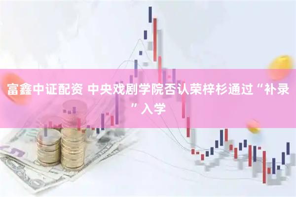 富鑫中证配资 中央戏剧学院否认荣梓杉通过“补录”入学