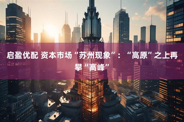 启盈优配 资本市场“苏州现象”：“高原”之上再攀“高峰”