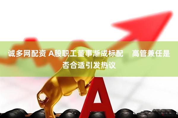 诚多网配资 A股职工董事渐成标配    高管兼任是否合适引发热议