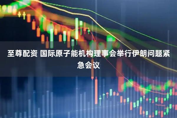 至尊配资 国际原子能机构理事会举行伊朗问题紧急会议