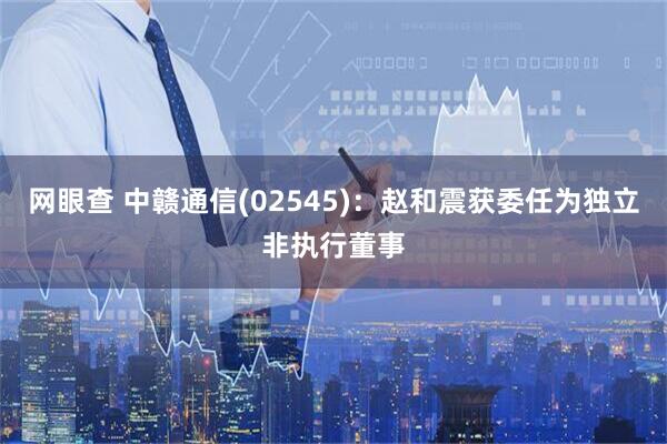 网眼查 中赣通信(02545)：赵和震获委任为独立非执行董事
