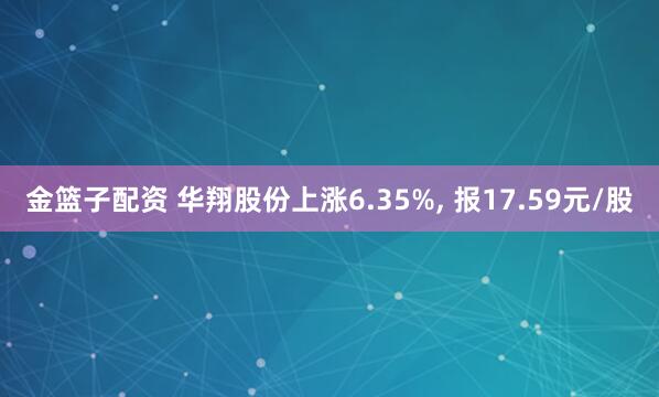 金篮子配资 华翔股份上涨6.35%, 报17.59元/股