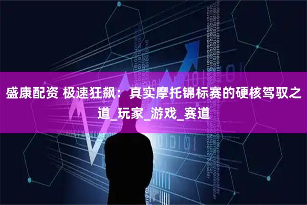 盛康配资 极速狂飙：真实摩托锦标赛的硬核驾驭之道_玩家_游戏_赛道