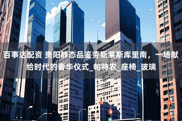 百事达配资 贵阳静态品鉴劳斯莱斯库里南，一场献给时代的奢华仪式_帕特农_座椅_玻璃
