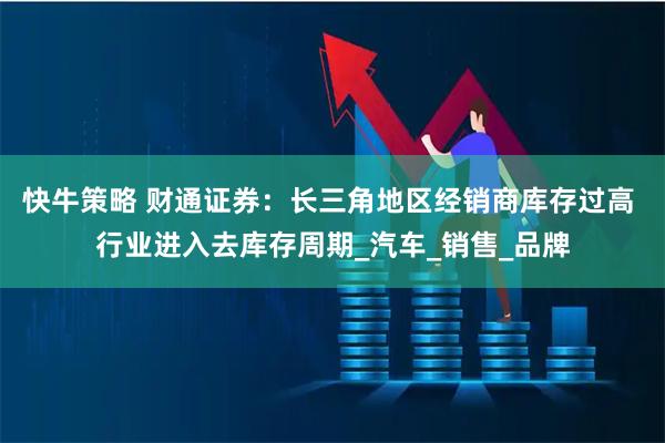 快牛策略 财通证券：长三角地区经销商库存过高 行业进入去库存周期_汽车_销售_品牌