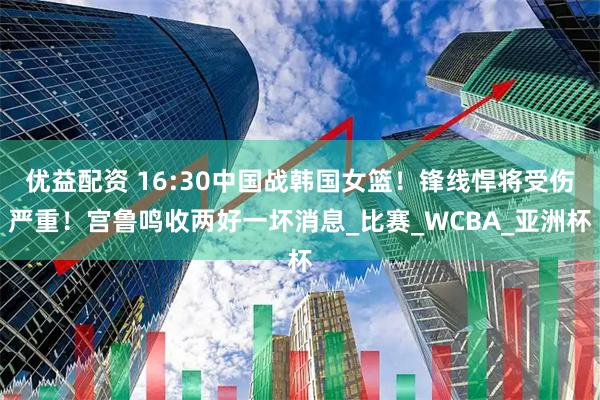 优益配资 16:30中国战韩国女篮！锋线悍将受伤严重！宫鲁鸣收两好一坏消息_比赛_WCBA_亚洲杯