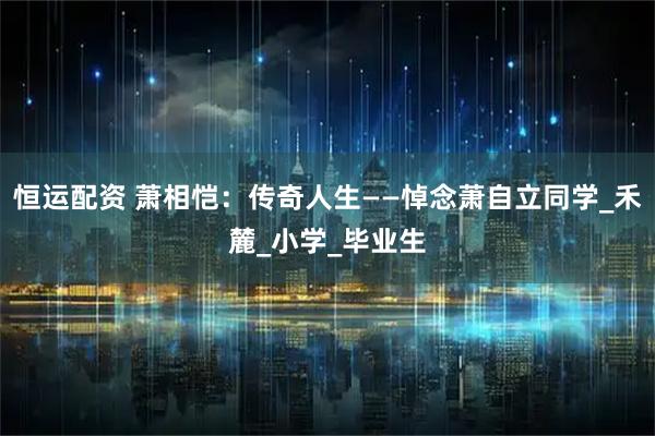 恒运配资 萧相恺：传奇人生——悼念萧自立同学_禾麓_小学_毕业生