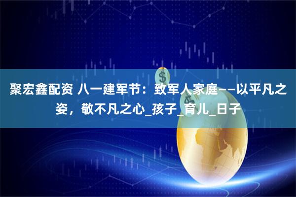 聚宏鑫配资 八一建军节：致军人家庭——以平凡之姿，敬不凡之心_孩子_育儿_日子