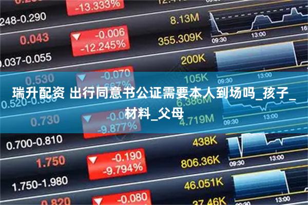瑞升配资 出行同意书公证需要本人到场吗_孩子_材料_父母