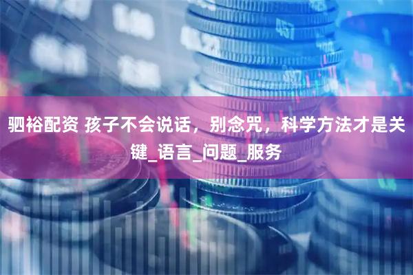 驷裕配资 孩子不会说话，别念咒，科学方法才是关键_语言_问题_服务