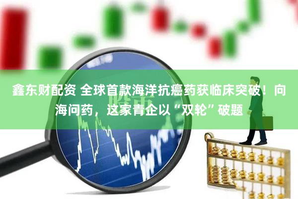鑫东财配资 全球首款海洋抗癌药获临床突破！向海问药，这家青企以“双轮”破题