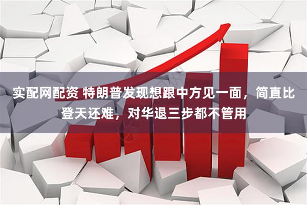 实配网配资 特朗普发现想跟中方见一面，简直比登天还难，对华退三步都不管用