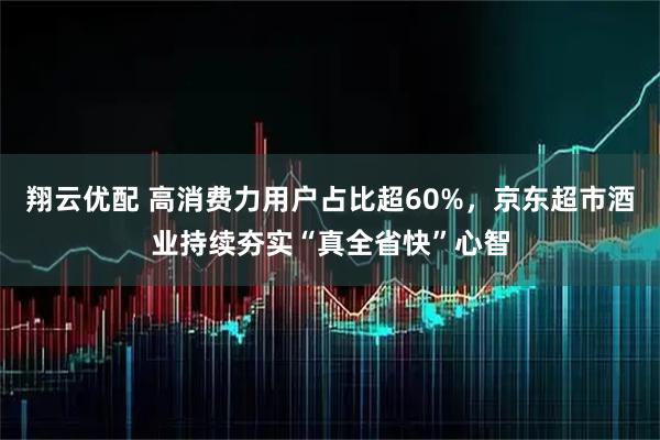 翔云优配 高消费力用户占比超60%，京东超市酒业持续夯实“真全省快”心智