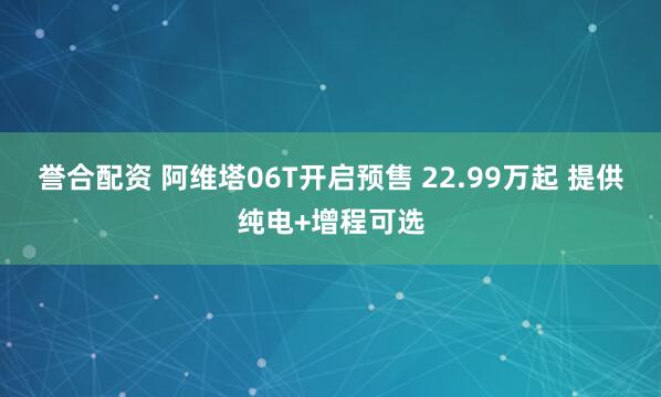 誉合配资 阿维塔06T开启预售 22.99万起 提供纯电+增程可选